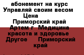 абонемент на курс “Управляй своим весом“ › Цена ­ 5 400 - Приморский край, Артем г. Медицина, красота и здоровье » Другое   . Приморский край